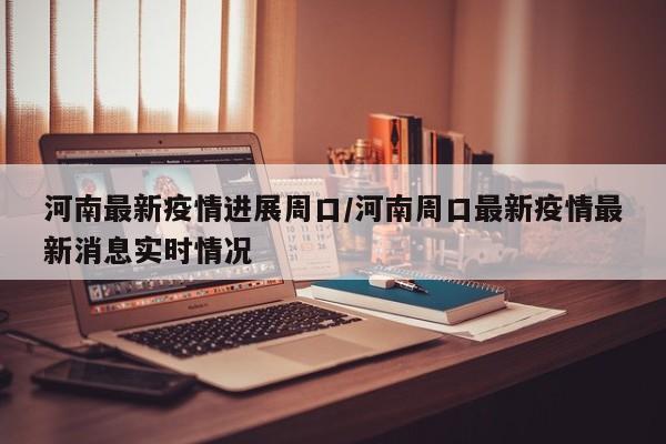 河南最新疫情进展周口/河南周口最新疫情最新消息实时情况
