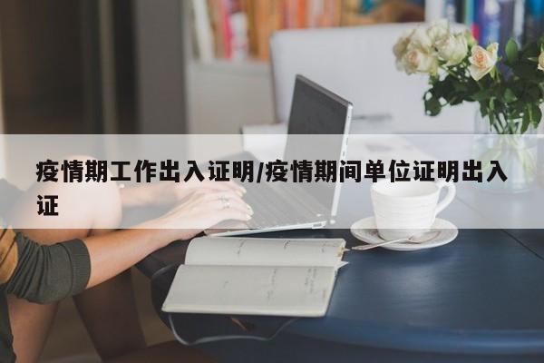 疫情期工作出入证明/疫情期间单位证明出入证