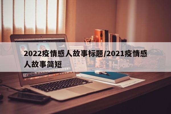 2022疫情感人故事标题/2021疫情感人故事简短