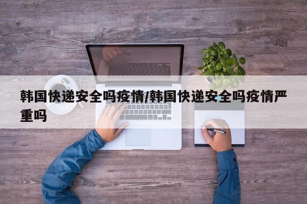 韩国快递安全吗疫情/韩国快递安全吗疫情严重吗