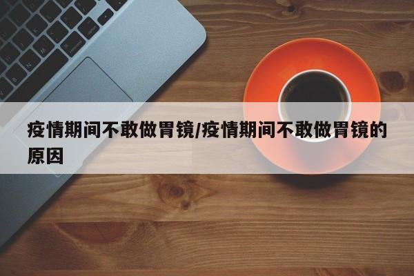 疫情期间不敢做胃镜/疫情期间不敢做胃镜的原因