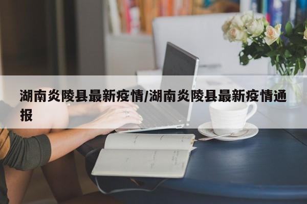 湖南炎陵县最新疫情/湖南炎陵县最新疫情通报