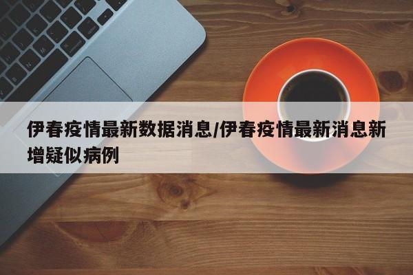 伊春疫情最新数据消息/伊春疫情最新消息新增疑似病例