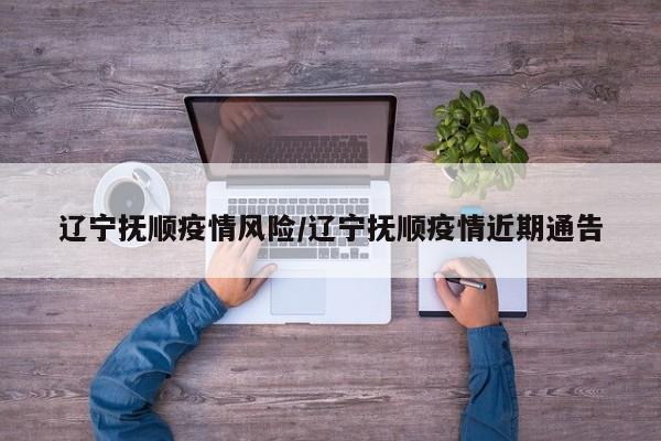 辽宁抚顺疫情风险/辽宁抚顺疫情近期通告