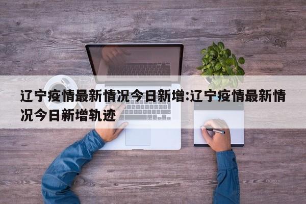 辽宁疫情最新情况今日新增:辽宁疫情最新情况今日新增轨迹