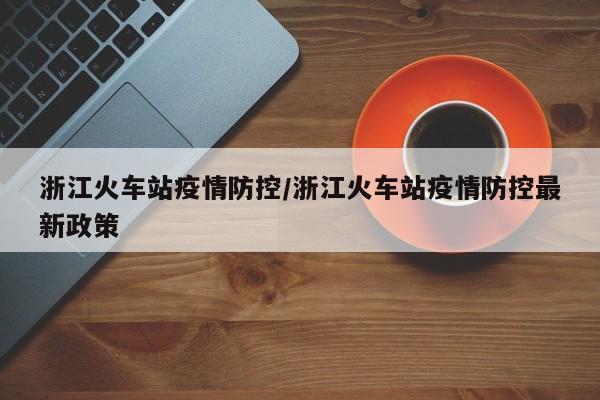 浙江火车站疫情防控/浙江火车站疫情防控最新政策