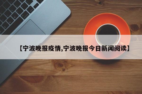 【宁波晚报疫情,宁波晚报今日新闻阅读】
