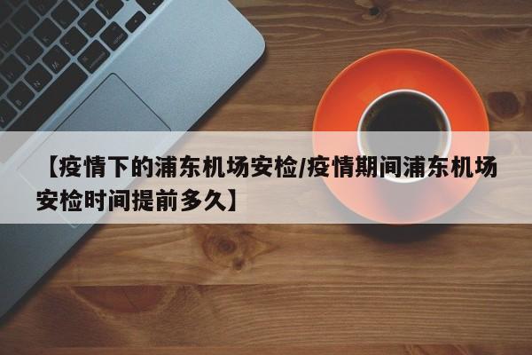 【疫情下的浦东机场安检/疫情期间浦东机场安检时间提前多久】
