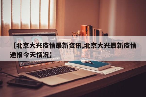 【北京大兴疫情最新资讯,北京大兴最新疫情通报今天情况】