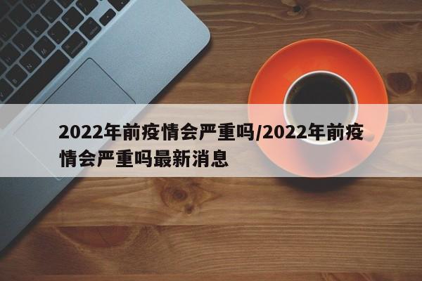 2022年前疫情会严重吗/2022年前疫情会严重吗最新消息