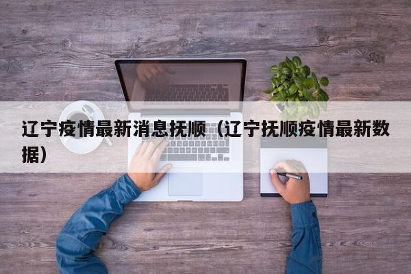 辽宁疫情最新消息抚顺（辽宁抚顺疫情最新数据）