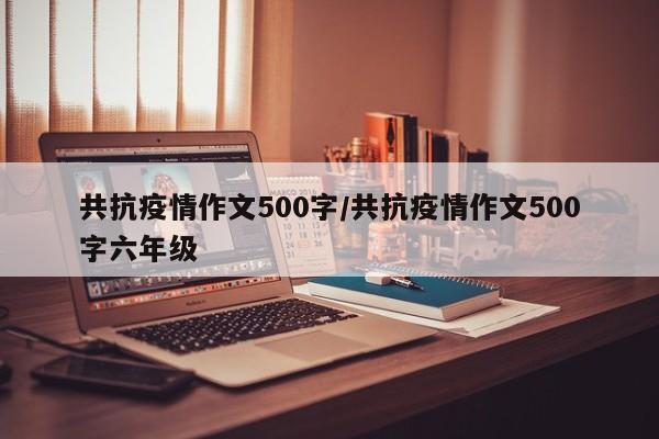共抗疫情作文500字/共抗疫情作文500字六年级