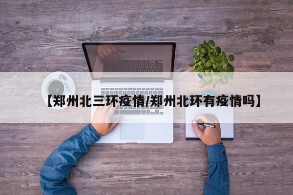 【郑州北三环疫情/郑州北环有疫情吗】
