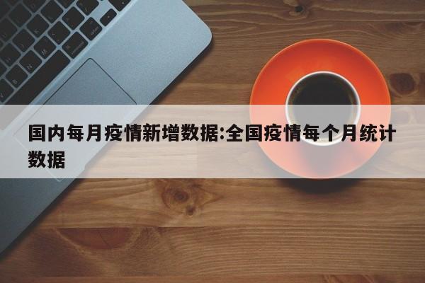 国内每月疫情新增数据:全国疫情每个月统计数据