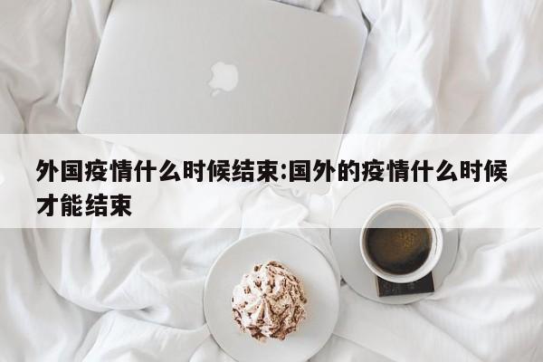 外国疫情什么时候结束:国外的疫情什么时候才能结束