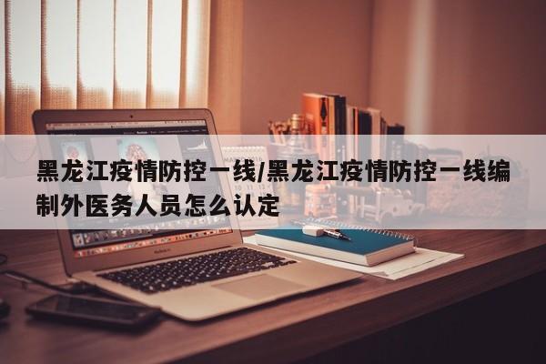 黑龙江疫情防控一线/黑龙江疫情防控一线编制外医务人员怎么认定
