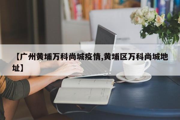 【广州黄埔万科尚城疫情,黄埔区万科尚城地址】