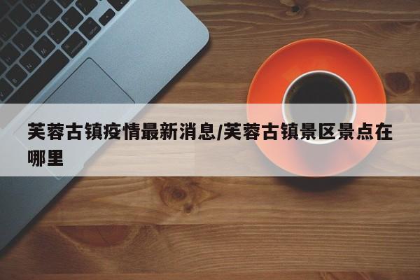 芙蓉古镇疫情最新消息/芙蓉古镇景区景点在哪里