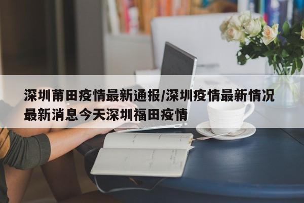 深圳莆田疫情最新通报/深圳疫情最新情况 最新消息今天深圳福田疫情