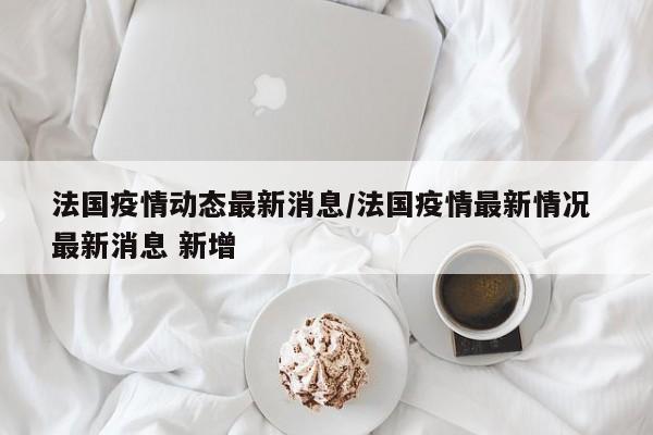 法国疫情动态最新消息/法国疫情最新情况 最新消息 新增