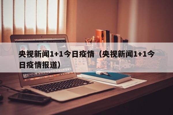 央视新闻1+1今日疫情（央视新闻1+1今日疫情报道）