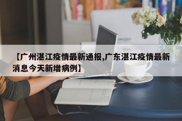 【广州湛江疫情最新通报,广东湛江疫情最新消息今天新增病例】