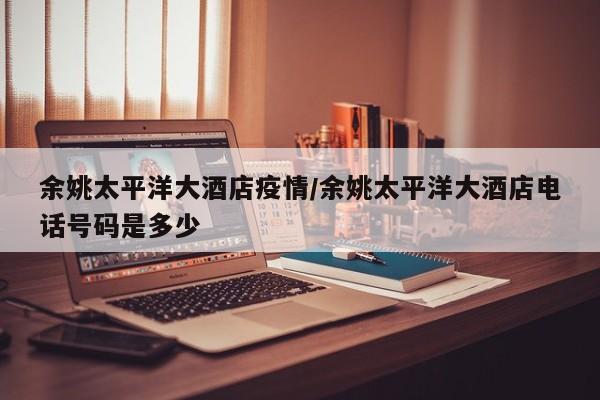 余姚太平洋大酒店疫情/余姚太平洋大酒店电话号码是多少