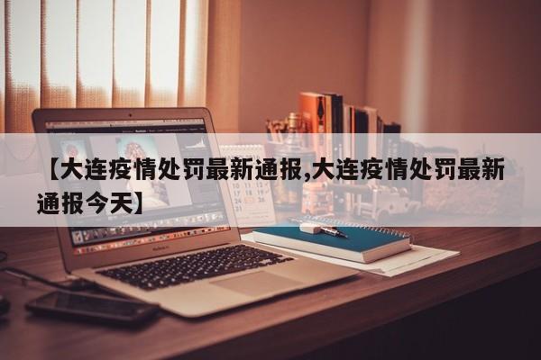 【大连疫情处罚最新通报,大连疫情处罚最新通报今天】