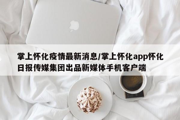 掌上怀化疫情最新消息/掌上怀化app怀化日报传媒集团出品新媒体手机客户端