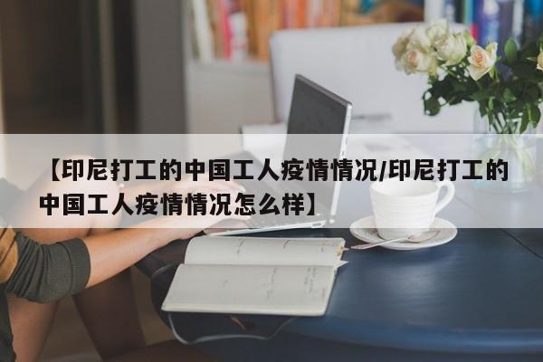 【印尼打工的中国工人疫情情况/印尼打工的中国工人疫情情况怎么样】