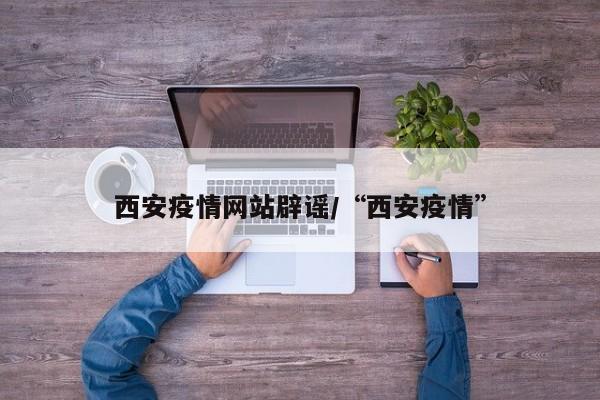 西安疫情网站辟谣/“西安疫情”
