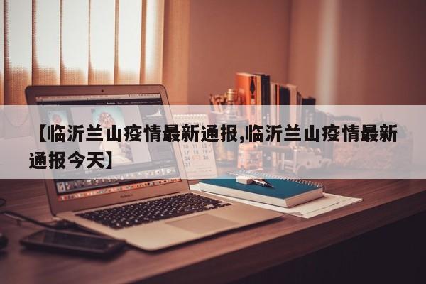 【临沂兰山疫情最新通报,临沂兰山疫情最新通报今天】