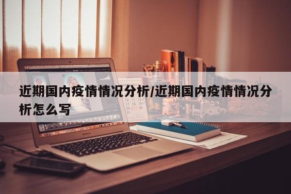 近期国内疫情情况分析/近期国内疫情情况分析怎么写