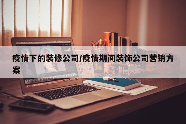 疫情下的装修公司/疫情期间装饰公司营销方案