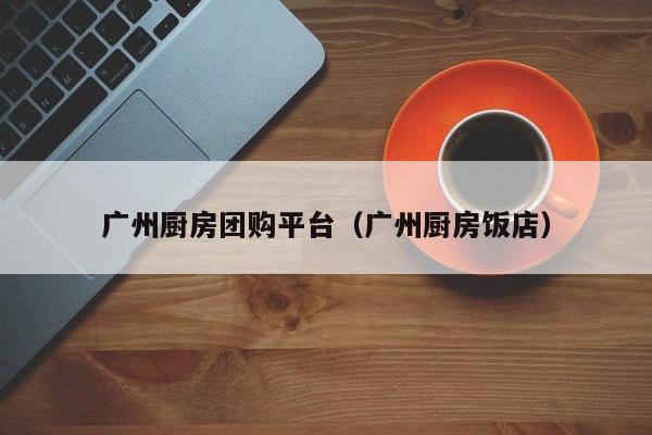 广州厨房团购平台（广州厨房饭店）