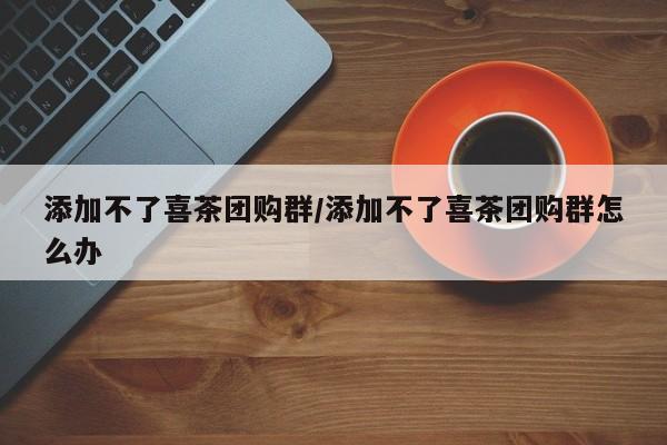 添加不了喜茶团购群/添加不了喜茶团购群怎么办