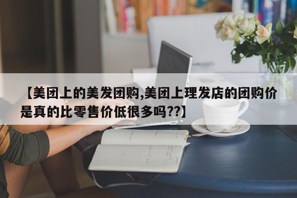 【美团上的美发团购,美团上理发店的团购价是真的比零售价低很多吗??】