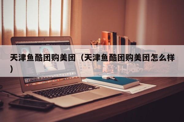 天津鱼酷团购美团（天津鱼酷团购美团怎么样）
