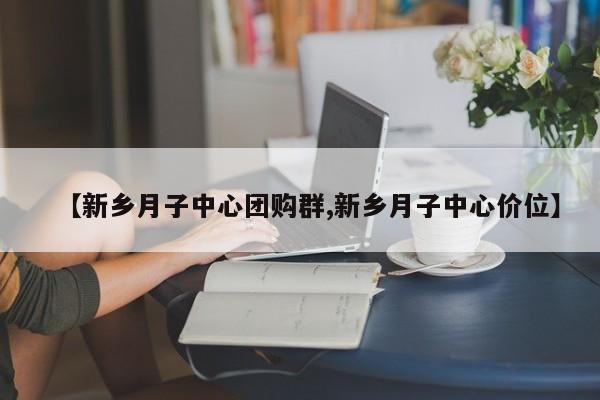 【新乡月子中心团购群,新乡月子中心价位】