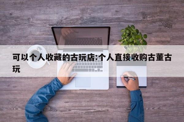 可以个人收藏的古玩店:个人直接收购古董古玩