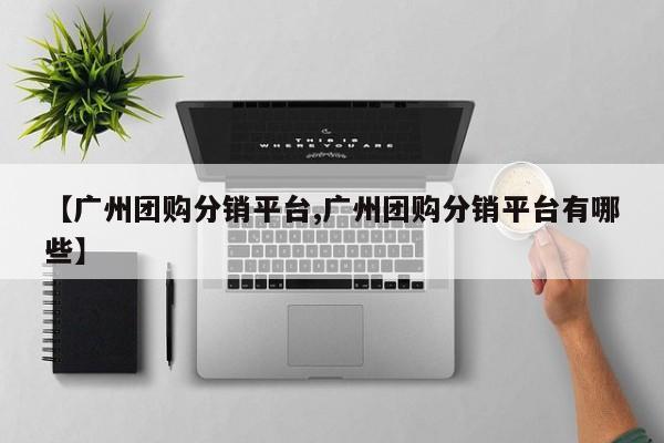 【广州团购分销平台,广州团购分销平台有哪些】