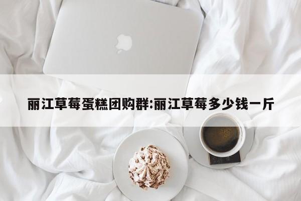 丽江草莓蛋糕团购群:丽江草莓多少钱一斤