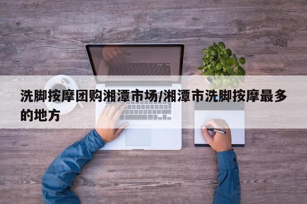 洗脚按摩团购湘潭市场/湘潭市洗脚按摩最多的地方