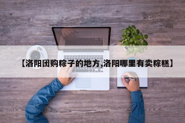 【洛阳团购粽子的地方,洛阳哪里有卖粽糕】