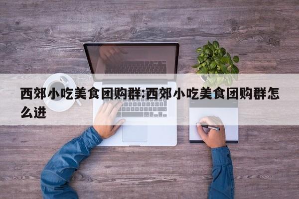 西郊小吃美食团购群:西郊小吃美食团购群怎么进