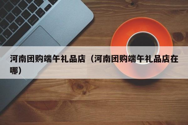 河南团购端午礼品店（河南团购端午礼品店在哪）