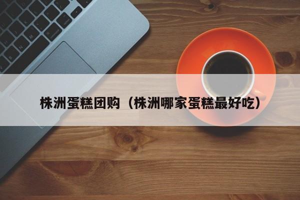 株洲蛋糕团购（株洲哪家蛋糕最好吃）