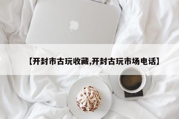 【开封市古玩收藏,开封古玩市场电话】