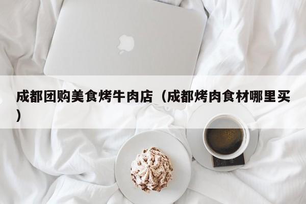 成都团购美食烤牛肉店（成都烤肉食材哪里买）