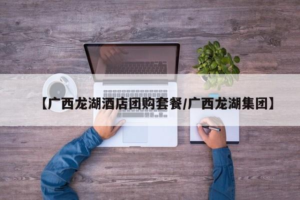 【广西龙湖酒店团购套餐/广西龙湖集团】